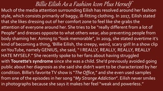 Billie Eilish As a Fashion Icon Plus Herself
Much of the media attention surrounding Eilish has resolved around her fashion
style, which consists primarily of baggy, ill-fitting clothing. In 2017, Eilish stated
that she likes dressing out of her comfort zone to feel like she grabs the
attention of everyone around her. She tries to be “really different from a lot of
People” and dresses opposite to what others wear, also preventing people from
body shaming her. Aiming to “look memorable”, In 2019, she stated overtime it’s
kind of becoming a thing, ‘Billie Eilish, the creepy, weird, scary girl! In a show clip
onYouTube, namely GENIUS, she said, “ I REALLY, REALLY, REALLY, REALLY
HATE MYSELF.” She recently spoke to her fans about having struggled
with Tourette's syndrome since she was a child. She'd previously avoided going
public about her diagnosis as she said she didn't want to be characterized by her
condition. Billie’s favoriteTV show is “The Office,” and she even used samples
from one of the episodes in her song “My Strange Addiction”. Eilish never smiles
in photographs because she says it makes her feel “weak and powerless.”
 