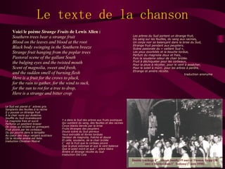 Le texte de la chanson Voici le poème  Strange Fruits  de Lewis Allen : Southern trees bear a strange fruit Blood on the leaves and blood at the root Black body swinging in the Southern breeze Strange fruit hanging from the poplar trees Pastoral scene of the gallant South the bulging eyes and the twisted mouth Scent of magnolia, sweet and fresh, and the sudden smell of burning flesh Here is a fruit for the crows to pluck, for the rain to gather, for the wind to suck, for the sun to rot for a tree to drop, Here is a strange and bitter crop Les arbres du Sud portent un étrange fruit, Du sang sur les feuilles, du sang aux racines, Un corps noir se balançant dans la brise du Sud, Etrange fruit pendant aux peupliers. Scène pastorale du « vaillant Sud », Les yeux exorbités et la bouche tordue, Parfum du magnolia doux et frais, Puis la soudaine odeur de chair brûlée. Fruit à déchiqueter pour les corbeaux, Pour la pluie à récolter, pour le vent à assécher, Pour le soleil à mûrir, pour les arbres à perdre, Etrange et amère récolte. traduction anonyme Le Sud est planté d ’ arbres gris Sanglants des feuilles à la racine Il y pousse un étrange fruit À la chair noire qui dodeline. Souffle du Sud incandescent Le magnolia frais et sucré Parfume un pestilent brasier De corps qui brûlent en grimaçant. Fruit picoré par les corbeaux Ou qui pourrit dans la tempête Au coeur des vieux vergers austraux Où la récolte amère est faite. traduction Christian Mistral Y a dans le Sud des arbres aux fruits exotiques Qui suintent du sang, des feuilles et des racines Corps blacks bercés par la brise Fruits étranges des peupliers Douce scène du Sud glorieux Yeux extrudés et lèvres tordues Senteur de magnolia, fraîche et douce Et celle, soudaine, de la chair brûlée C ’ est le fruit que le corbeau picore Que la pluie estompe et que le vent balance Que le soleil mûrit et que l ’ arbre libère Amère et étrange récolte du Sud traduction Old Cola Double lynchage d ’ Abram Smith (19 ans) et Thomas Shipp (18 ans) à Marion dans l ’ Indiana (7 août 1930) 