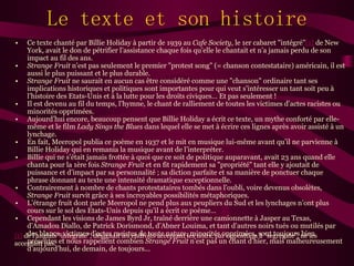 Le texte et son histoire Ce texte chanté par Billie Holiday à partir de 1939 au  Cafe Society , le 1er cabaret "intégré" [1]  de New York, avait le don de pétrifier l’assistance chaque fois qu’elle le chantait et n’a jamais perdu de son impact au fil des ans. Strange Fruit  n’est pas seulement le premier "protest song" (= chanson contestataire) américain, il est aussi le plus puissant et le plus durable. Strange Fruit  ne saurait en aucun cas être considéré comme une "chanson" ordinaire tant ses implications historiques et politiques sont importantes pour qui veut s’intéresser un tant soit peu à l’histoire des Etats-Unis et à la lutte pour les droits civiques… Et pas seulement ! Il est devenu au fil du temps, l’hymne, le chant de ralliement de toutes les victimes d’actes racistes ou minorités opprimées. Aujourd’hui encore, beaucoup pensent que Billie Holiday a écrit ce texte, un mythe conforté par elle-même et le film  Lady Sings the Blues  dans lequel elle se met à écrire ces lignes après avoir assisté à un lynchage. En fait, Meeropol publia ce poème en 1937 et le mit en musique lui-même avant qu’il ne parvienne à Billie Holiday qui en remania la musique avant de l’interpréter. Billie qui ne s’était jamais frottée à quoi que ce soit de politique auparavant, avait 23 ans quand elle chanta pour la 1ère fois  Strange Fruit  et en fit rapidement sa "propriété" tant elle y ajoutait de puissance et d’impact par sa personnalité ; sa diction parfaite et sa manière de ponctuer chaque phrase donnant au texte une intensité dramatique exceptionnelle. Contrairement à nombre de chants protestataires tombés dans l’oubli, voire devenus obsolètes,  Strange Fruit  survit grâce à ses incroyables possibilités métaphoriques. L’étrange fruit dont parle Meeropol ne pend plus aux peupliers du Sud et les lynchages n’ont plus cours sur le sol des Etats-Unis depuis qu’il a écrit ce poème… Cependant les visions de James Byrd Jr, traîné derrière une camionnette à Jasper au Texas, d’Amadou Diallo, de Patrick Dorismond, d’Abner Louima, et tant d’autres noirs tués ou mutilés par des blancs, victimes d’actes racistes de toute nature, minorités opprimées, sont toujours bien présentes et nous rappellent combien  Strange Fruit  n’est pas un chant d’hier, mais malheureusement d’aujourd’hui, de demain, de toujours... [1]  de l’anglais "integrate", désignait les endroits acceptant les noirs, par opposition à "segregate", ne les acceptant pas. 