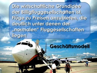 Die wirtschaftliche Grundidee der Billigfluggesellschaften ist, Flüge zu Preisen anzubieten, die deutlich unter denen der „normalen“ Fluggesellschaften liegen Geschäftsmodell  