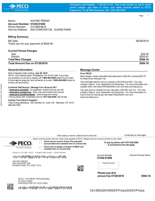 Page 1
Name: WAYNE PRENO
Account Number: 51438-01004
Phone Number: 215-888-8819
Service Address: 930 CHARTER CR, ELKINS PARK
Billing Summary
Bill Date 06/28/2016
Thank you for your payment of $406.46
Current Period Charges
Gas $38.55
Electric $555.61
Total New Charges $594.16
Total Amount Due on 07/20/2016 $594.16
General Information
Next scheduled meter reading: July 28, 2016
PECO, 2301 Market Street, Philadelphia, PA 19103-1380. If you have
any questions or concerns, please call 1-800-494-4000 before the due date.
Si tiene alguna pregunta, favor de llamar al numero 1-800-494-4000 antes de
la fecha de vencimiento.
Customer Self Service - Manage Your Account 24/7
- www.peco.com/ebill - Go paperless: receive and pay your bill
- www.peco.com/service - Start, stop and transfer your service
- www.peco.com/SmartIdeas - Save energy and money
- Pay by phone with credit/debit card at 1-877-432-9384 ($2.35 fee)
Contact Your Electric Supplier:
Talen Energy Marketing, 835 Hamilton St., Suite 150, Allentown, PA 18101,
888-289-7693
Message Center
From PECO:
New charges contain estimated total state taxes of $22.46, including $32.78
for State Gross Receipts Tax.
Your estimated electric price to compare is $0.0748 per kWh. This may
change in March, June, September and December. For more information and
supplier offers visit www.PAPowerSwitch.com and www.oca.state.pa.us.
Your gas price to compare for your rate class is $0.3501 per Ccf. This may
change in March, June, September and December. For more information on
how to shop for natural gas visit www.PaGasSwitch.com and
www.oca.state.pa.us.
Payment Amount
To pay by phone call 1-877-432-9384.
A convenience fee will apply.
Payment Receipt StampAccount Number
51438-01004
When paying in person, please bring the entire bill. (continued on next page)
Return only this portion with your check made payable to PECO. Please write your account number on your check.
Check here to enroll in Power Pay automatic
account debit and complete form on reverse side.
Check here to pledge a donation to MEAF and
complete form on reverse side.
514380100400005941662020594166
Please pay this
amount by 07/20/2016 $594.16
1010101010101010101011001000000000010101100000010101111110001010110100101011101110100100101010101010100001101100000100111000111100101011000010001011011000101101101100101001001010001111011100010000100110010101011011000110111000100001001100011111001010101101100010011011010001010111111111111101101101101100011010101100100111000100100011001110110000100110101111011000100010000110101011111111111111111111
8825-32-0107571-0001-0004951
0107571 01 AT 0.396 **AUTO T0 0 8825 19027-161430 -C32-B1-P07578-I
TTFTDTTATTDAFADFAAAFFFDDFTDADAADFTTATAFTTDDTATFTDFDTDTTDFAATDFAFD
WAYNE PRENO
1010101010101010101011001000000000010101100010010101111110001010000100101011001110000010101010110110100011101100011101111001111100101101110010001011011101001011101100101000000000101111011100100010000110010101000101000110111000101001111010011111001001001010110010011101011100100111111111111000011000101101101100001011100111011110110010111000110111111110011111011000101000000111101011111111111111111111
930 CHARTER CIR
ELKINS PARK, PA 19027-1614
PECO - PAYMENT PROCESSING
PO BOX 37629
PHILADELPHIA PA 19101-0629
DTFTTDFFDDTTTTFADFAFDFFATTFTADAADTTTDDFDFTAAFDFFDDAAFTFTFTADFADFF
 