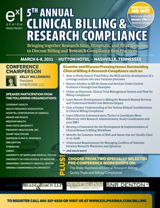 REGISTER EARLY

                   5 annual
                     th                                                                           AND SAVE!
                                                                                                 Reserve your place by


                   CliniCal Billing &
                                                                                                 January 14th for
                                                                                                  Maximum Savings
PROUDLY PRESENTS



                   ReseaRCh ComplianCe
                   Bringing together Research Sites, Hospitals, and Trial Sponsors
                   to Discuss Billing and Research Compliance Best Practices
              March 6-8, 2011 · hUTTON hOTEL · NashviLLE, TENNEssEE
cONFErENcE                                Examine and discuss pressing issues Surrounding
chairPErsON                               Clinical Billing & Research Compliance such as:
             KELLY WiLLENBErG             •	   How	to	Work	Clinical	Trial	Policy,	the	NCD	and	the	development	of	a		
                                          	    coverage	analysis	into	your	business	processes
             President
             SYNERGISM, LLC               •	   Discern	whether	to	Bill	for	Items	and	Services	Under	Current		
                                          	    Guidance’s	through	Case	Examples
                                          •	   Utilize	an	Electronic	Clinical	Trial	Management	System	and	Flow	for		
sPEaKEr ParTiciPaTiON FrOM                	    Billing	Compliance	
ThE FOLLOWiNG OrGaNiZaTiONs:              •	   Learn	Recent	Developments	in	Billing	for	Research	Related	Services		
COVENANT HEALTH
                                          	    and	Understand	Health	Care	Reforms	Impact
HEALTH RESEARCH ASSOCIATION               •	   Gain	a	Greater	Understanding	of	the	Various	Ethical	Considerations		
                                          	    in	Clinical	Billing	Compliance
HOSPITAL CORPORATION OF AMERICA
                                          •	   Learn	Effective	Communication	Tactics	to	Coordinate	More		
MEADE AND ROACH
                                          	    Effectively	with	Research	Administrators,	Study	Coordinators	and		
MEDSTAR HEALTH                            	    your	IRB’s
OHIO STATE UNIVERSITY
                                          •	   Develop	a	Framework	for	the	Development	&	Implementation	of		
PIEDMONT HEALTHCARE, INC.                 	    Clinical	Research	Billing	Workflows
SHARP HEALTHCARE                          •	   Identify	the	Common	Areas	of	Risk	and	Issues	that	are	Usually	Cited		
SHERIDAN CLINICAL RESEARCH                	    in	an	Audit
SNR DENTON                                •	   Understand	Requirements	for	Managing	Conflicts	of	Interests		
SYNERGISM                                 	    between	Research	Physicians	and	Sponsors
UMDNJ                                     •	   and	much	more!
UNIVERSITY OF MARYLAND MEDICAL SYSTEM
                                        plUS!




UNIVERSITY OF UTAH SCHOOL OF MEDICINE           CHOOSE FROM TWO SpECially SElECTEd
VANDERBILT UNIVERSITY MEDICAL CENTER            pRE-COnFEREnCE WORKSHOpS On:
VIRGINIA COMMONWEALTH UNIVERSITY                · The Risky Business of Clinical Research Billing
                                                · Quirky Trials and Billing Compliance


SPONSORS:




 TO REgiSTER Call 866-207-6528 OR ViSiT US aT WWW.ExlpHaRMa.COM/Billing
 