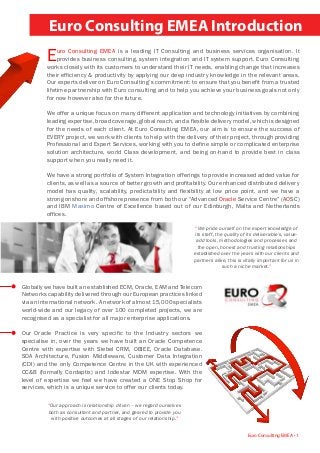 Euro Consulting EMEA Introduction
Euro Consulting EMEA • 1
“We pride ourself on the expert knowledge of
its staff, the quality of its deliverable’s, value-
add tools, methodologies and processes and
the open, honest and trusting relationships
established over the years with our clients and
partners alike, this is vitally important for us in
such a niche market.”
“Our approach is relationship driven – we regard ourselves
both as consultant and partner, and geared to provide you
with positive outcomes at all stages of our relationship.”
Euro Consulting EMEA is a leading IT Consulting and business services organisation. It
provides business consulting, system integration and IT system support. Euro Consulting
works closely with its customers to understand their IT needs, enabling change that increases
their efficiency & productivity by applying our deep industry knowledge in the relevant areas.
Our experts deliver on Euro Consulting’s commitment: to ensure that you benefit from a trusted
lifetime partnership with Euro consulting and to help you achieve your business goals not only
for now however also for the future.
We offer a unique focus on many different application and technology initiatives by combining
leading expertise, broad coverage, global reach, and a flexible delivery model, which is designed
for the needs of each client. At Euro Consulting EMEA, our aim is to ensure the success of
EVERY project, we work with clients to help with the delivery of their project, through providing
Professional and Expert Services, working with you to define simple or complicated enterprise
solution architecture, world Class development, and being on-hand to provide best in class
support when you really need it.
We have a strong portfolio of System Integration offerings to provide increased added value for
clients, as well as a source of better growth and profitability. Our enhanced distributed delivery
model has quality, scalability, predictability and flexibility at low price point, and we have a
strong onshore and offshore presence from both our “Advanced Oracle Service Centre” (AOSC)
and IBM Maximo Centre of Excellence based out of our Edinburgh, Malta and Netherlands
offices.
Globally we have built an established ECM, Oracle, EAM and Telecom
Networks capability delivered through our European practices linked
via an international network. A network of almost 15,000 specialists
world-wide and our legacy of over 100 completed projects, we are
recognised as a specialist for all major enterprise applications.
Our Oracle Practice is very specific to the Industry sectors we
specialise in, over the years we have built an Oracle Competence
Centre with expertise with Siebel CRM, OBIEE, Oracle Database.
SOA Architecture, Fusion Middleware, Customer Data Integration
(CDI) and the only Competence Centre in the UK with experienced
CC&B (formally Cordaptix) and lodestar MDM expertise. With the
level of expertise we feel we have created a ONE Stop Shop for
services, which is a unique service to offer our clients today.
 