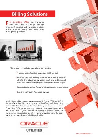 The support will include, but will not be limited to:
	 • Planning and estimating large scale CC&B projects.
	 • Advising sales and delivery teams on functionality, and be 	
	 able to offer advice on key project functional and technical 	
	 decisions, either at the proposal or implementation stages.
	 •Supportdesignandconfigurationofsystemandenhancements.
	 • Conducting Quality Assurance reviews.
	 	 Billing Solutions
Euro Consulting EMEA has worldwide
professionals who can design, manage,
implement, upgrade and outsource solutions
across multiple Billing and Meter data
management products.
In addition to this project support we provide Oracle CC&B and MDM
delivery Expertise. We play a key role in identifying and developing
Oracle CC&B-related assets, to strengthen your business. At Euro
Consulting EMEA we are the only consultancy services organization
who have over 7 years solid CC&B delivery expertise. Our CC&B
competence centre is the largest in Europe providing some the best-
experienced consultants available worldwide.
Euro Consulting EMEA • 2
 