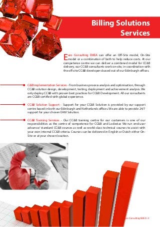 Euro Consulting EMEA can offer an Off-Site model, On-Site
model or a combination of both to help reduce costs. At our
competence centre we can deliver a combined model for CC&B
delivery, our CC&B consultants work on-site, in coordination with
the off-site CC&B developers based out of our Edinburgh offices.
	 	       	    Billing Solutions
	 	 	 	 	                Services
Euro Consulting EMEA • 3
C&B Implementation Services - From business process analysis and optimisation, through
CC&B solution design, development, testing, deployment and achievement analysis. We
only deploy CC&B with proven best practices for CC&B Development. All our consultants
are CC&B certified with global experience.
CC&B Solution Support - Support for your CC&B Solution is provided by our support
centre based in both our Edinburgh and Netherlands offices. We are able to provide 24/7
support for your chosen EAM Solution.
CC&B Training Services - Our CC&B training centre for our customers is one of our
responsibilities as the centre of competence for CC&B and Lodestar. We run end-user
advance/ standard CC&B courses as well as world-class technical courses to assist with
your own internal CC&B criteria. Courses can be delivered in English or Dutch either On-
Site or at your chosen location.
 