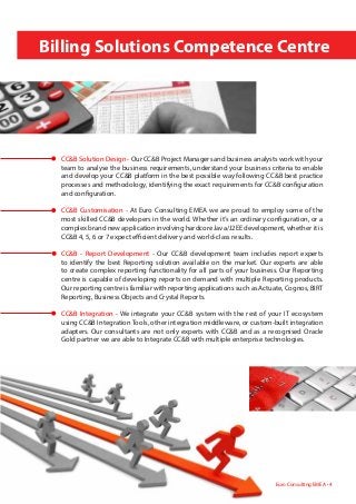 Billing Solutions Competence Centre
Euro Consulting EMEA • 4
CC&B Solution Design - Our CC&B Project Managers and business analysts work with your
team to analyse the business requirements, understand your business criteria to enable
and develop your CC&B platform in the best possible way following CC&B best practice
processes and methodology, identifying the exact requirements for CC&B configuration
and configuration.
CC&B Customisation - At Euro Consulting EMEA we are proud to employ some of the
most skilled CC&B developers in the world. Whether it’s an ordinary configuration, or a
complex brand new application involving hardcore Java/J2EE development, whether it is
CC&B 4, 5, 6 or 7 expect efficient delivery and world-class results.
CC&B - Report Development - Our CC&B development team includes report experts
to identify the best Reporting solution available on the market. Our experts are able
to create complex reporting functionality for all parts of your business. Our Reporting
centre is capable of developing reports on demand with multiple Reporting products.
Our reporting centre is familiar with reporting applications such as Actuate, Cognos, BIRT
Reporting, Business Objects and Crystal Reports.
CC&B Integration - We integrate your CC&B system with the rest of your IT ecosystem
using CC&B Integration Tools, other integration middleware, or custom-built integration
adapters. Our consultants are not only experts with CC&B and as a recognised Oracle
Gold partner we are able to Integrate CC&B with multiple enterprise technologies.
 
