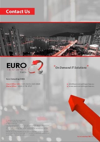 Contact Us
Euro Consulting EMEA • 6
© copyright Euro Consulting EMEA
Produced in Malta, EU, 2012
All Rights Reserved
Euro Consulting EMEA and the Euro Consulting EMEA logo are trademarks or
registered trademarks of International Business.
Other company, product and service names may be trademarks or service
marks of others.
References in this publication to Euro Consulting EMEA productsor services
do not imply that Euro Consulting EMEA intends to make them available in all
countries in which Euro Consulting EMEA operates.
“On Demand IT Solutions”
Euro Consulting EMEA
Head Office (UK): +44 (0)131 220 2820
Malta Office: +356 2778 0717
e: info@euroconsulting-emea.eu
w: www.euroconsulting-emea.eu
 