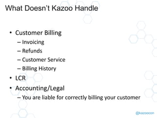 @kazoocon
What Doesn’t Kazoo Handle
• Customer Billing
– Invoicing
– Refunds
– Customer Service
– Billing History
• LCR
• Accounting/Legal
– You are liable for correctly billing your customer
 