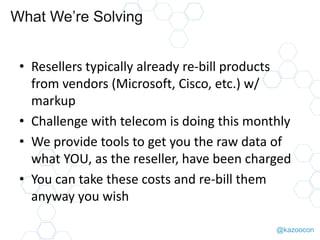 @kazoocon
What We’re Solving
• Resellers typically already re-bill products
from vendors (Microsoft, Cisco, etc.) w/
markup
• Challenge with telecom is doing this monthly
• We provide tools to get you the raw data of
what YOU, as the reseller, have been charged
• You can take these costs and re-bill them
anyway you wish
 