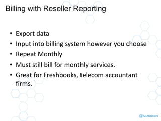 @kazoocon
Billing with Reseller Reporting
• Export data
• Input into billing system however you choose
• Repeat Monthly
• Must still bill for monthly services.
• Great for Freshbooks, telecom accountant
firms.
 