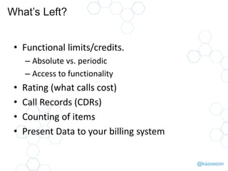 @kazoocon
What’s Left?
• Functional limits/credits.
– Absolute vs. periodic
– Access to functionality
• Rating (what calls cost)
• Call Records (CDRs)
• Counting of items
• Present Data to your billing system
 