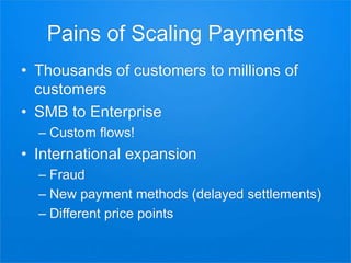 Pains of Scaling Payments
• Thousands of customers to millions of
customers
• SMB to Enterprise
– Custom flows!
• International expansion
– Fraud
– New payment methods (delayed settlements)
– Different price points
 