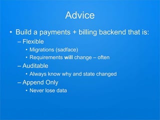 Advice
• Build a payments + billing backend that is:
– Flexible
• Migrations (sadface)
• Requirements will change – often
– Auditable
• Always know why and state changed
– Append Only
• Never lose data
 