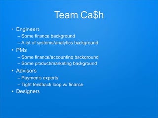 Team Ca$h
• Engineers
– Some finance background
– A lot of systems/analytics background
• PMs
– Some finance/accounting background
– Some product/marketing background
• Advisors
– Payments experts
– Tight feedback loop w/ finance
• Designers
 