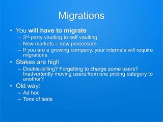 Migrations
• You will have to migrate
– 3rd-party vaulting to self vaulting
– New markets = new processors
– If you are a growing company, your internals will require
migrations
• Stakes are high
– Double-billing? Forgetting to charge some users?
Inadvertently moving users from one pricing category to
another?
• Old way:
– Ad hoc
– Tons of tests
 