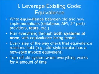 I. Leverage Existing Code:
Equivalence
• Write equivalence between old and new
implementations (database, API, 3rd party
providers, tests, etc.)
• Run everything through both systems at
once, with equivalence being tested
• Every step of the way check that equivalence
relations hold (e.g., old-style invoice has a
new-style invoice equivalent)
• Turn off old system when everything works
for X amount of time
 