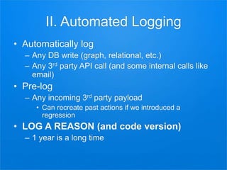 II. Automated Logging
• Automatically log
– Any DB write (graph, relational, etc.)
– Any 3rd party API call (and some internal calls like
email)
• Pre-log
– Any incoming 3rd party payload
• Can recreate past actions if we introduced a
regression
• LOG A REASON (and code version)
– 1 year is a long time
 