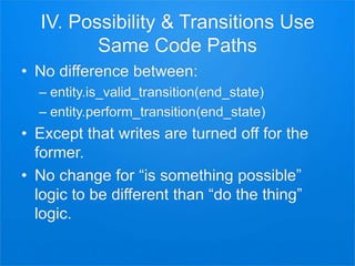 IV. Possibility & Transitions Use
Same Code Paths
• No difference between:
– entity.is_valid_transition(end_state)
– entity.perform_transition(end_state)
• Except that writes are turned off for the
former.
• No change for “is something possible”
logic to be different than “do the thing”
logic.
 