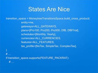 States Are Nice
transition_space = MoneytreeTransitionsSpace.build_cross_product(
entity=me,
gateways=ALL_GATEWAYS,
plans=[Pro100, Pro200, Pro500, DfB, DfBTrial],
schedules=[Monthly, Yearly],
currencies=ALL_CURRENCIES,
features=ALL_FEATURES,
tax_profile=[NoTax, SimpleTax, ComplexTax],
)
# …
If transition_space.supports(FEATURE_PACKRAT):
# …
 