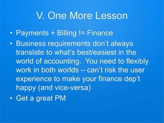 V. One More Lesson
• Payments + Billing != Finance
• Business requirements don’t always
translate to what’s best/easiest in the
world of accounting. You need to flexibly
work in both worlds – can’t risk the user
experience to make your finance dep’t
happy (and vice-versa)
• Get a great PM
 