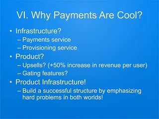 VI. Why Payments Are Cool?
• Infrastructure?
– Payments service
– Provisioning service
• Product?
– Upsells? (+50% increase in revenue per user)
– Gating features?
• Product Infrastructure!
– Build a successful structure by emphasizing
hard problems in both worlds!
 