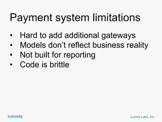 Lumos Labs, Inc.
Payment system limitations
• Hard to add additional gateways
• Models don’t reflect business reality
• Not built for reporting
• Code is brittle
 