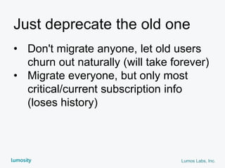 Lumos Labs, Inc.
Just deprecate the old one
• Don't migrate anyone, let old users
churn out naturally (will take forever)
• Migrate everyone, but only most
critical/current subscription info
(loses history)
 