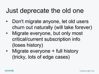 Lumos Labs, Inc.
Just deprecate the old one
• Don't migrate anyone, let old users
churn out naturally (will take forever)
• Migrate everyone, but only most
critical/current subscription info
(loses history)
• Migrate everyone + full history
(tricky, lots of edge cases)
 
