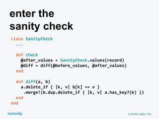 Lumos Labs, Inc.
class SanityCheck
...
def check
@after_values = SanityCheck.values(record)
@diff = diff(@before_values, @after_values)
end
def diff(a, b)
a.delete_if { |k, v| b[k] == v }
.merge!(b.dup.delete_if { |k, v| a.has_key?(k) })
end
end
enter the
sanity check
 