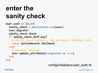Lumos Labs, Inc.
enter the
sanity check
User.each do |user|
sanity_check = SanityCheck.new(user)
user.migrate!
sanity_check.check
if sanity_check.diff.any?
# sanity check failed -- log an error, rollback, etc.
raise ActiveRecord::Rollback
else
# woo hoo, success!
user.update_attributes(:migrated => true)
end
end
config/initializers/user_auth.rb
 