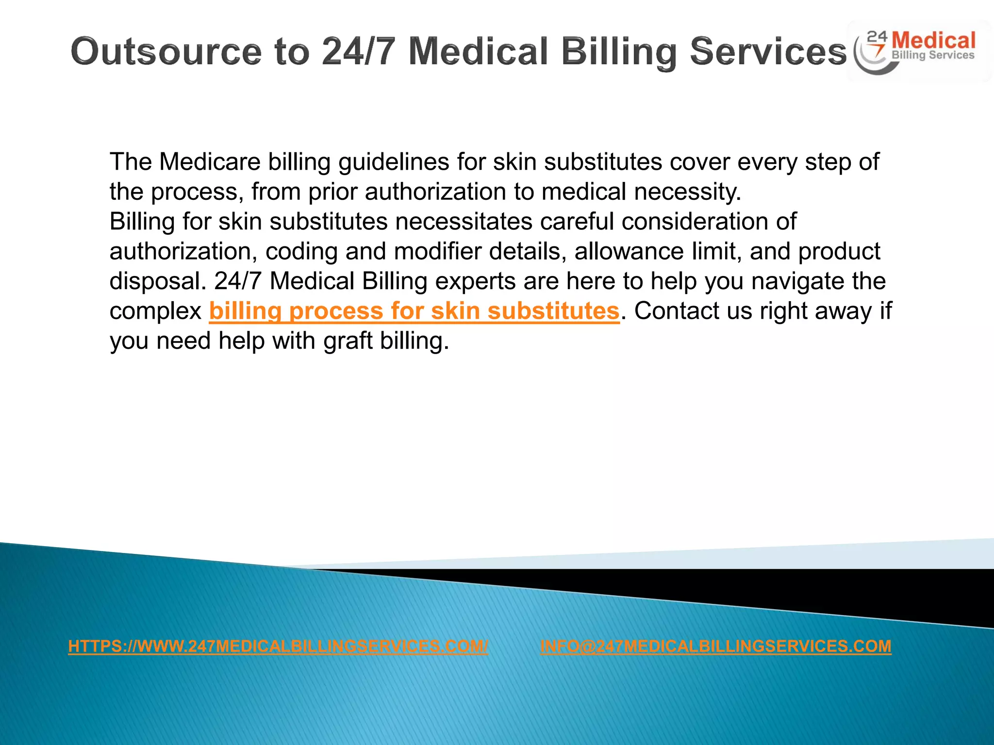 The Medicare billing guidelines for skin substitutes cover every step of
the process, from prior authorization to medical necessity.
Billing for skin substitutes necessitates careful consideration of
authorization, coding and modifier details, allowance limit, and product
disposal. 24/7 Medical Billing experts are here to help you navigate the
complex billing process for skin substitutes. Contact us right away if
you need help with graft billing.
HTTPS://WWW.247MEDICALBILLINGSERVICES.COM/ INFO@247MEDICALBILLINGSERVICES.COM
 