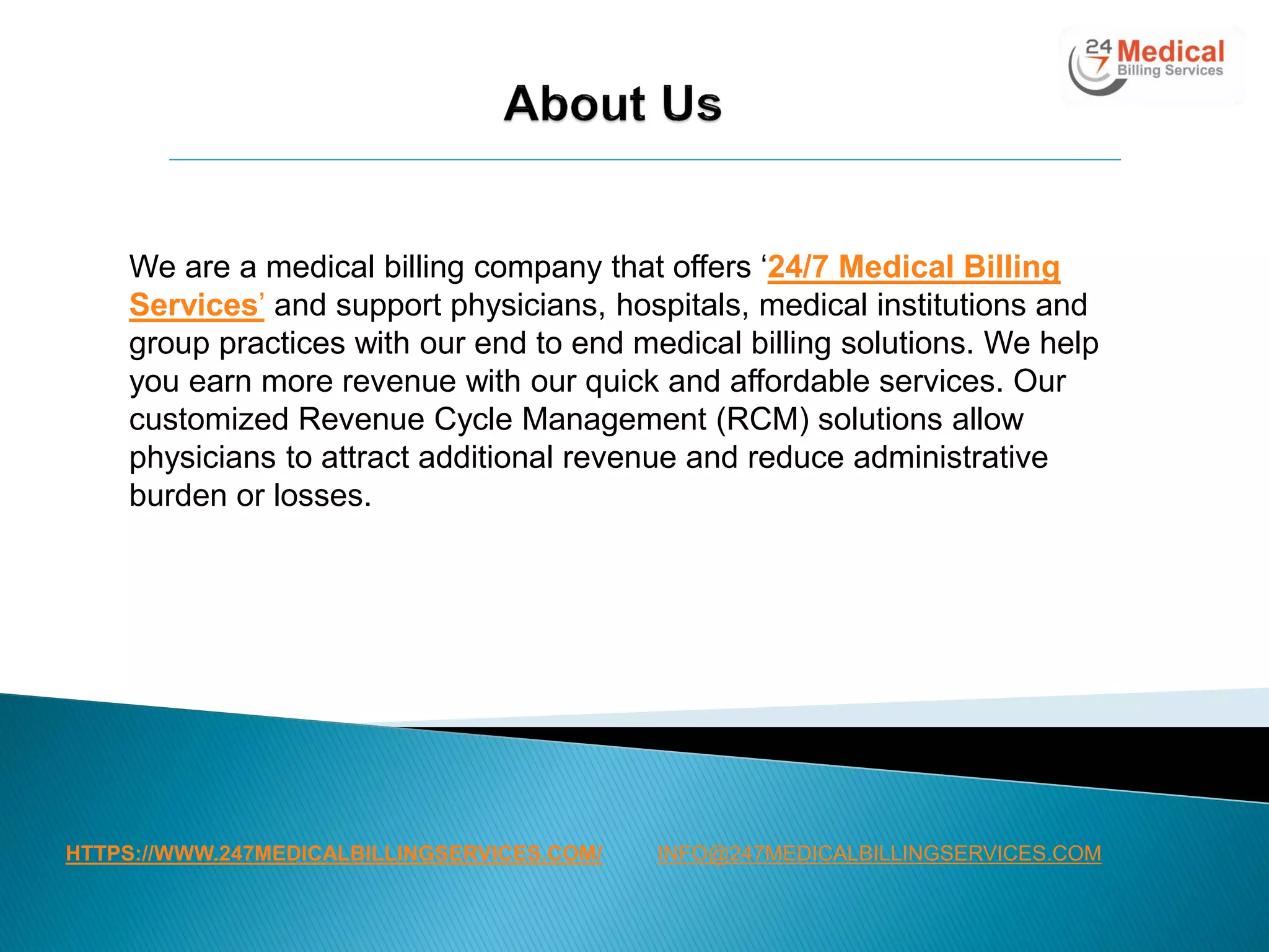 HTTPS://WWW.247MEDICALBILLINGSERVICES.COM/
We are a medical billing company that offers ‘24/7 Medical Billing
Services’ and support physicians, hospitals, medical institutions and
group practices with our end to end medical billing solutions. We help
you earn more revenue with our quick and affordable services. Our
customized Revenue Cycle Management (RCM) solutions allow
physicians to attract additional revenue and reduce administrative
burden or losses.
INFO@247MEDICALBILLINGSERVICES.COM
 