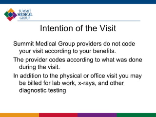Intention of the Visit
Summit Medical Group providers do not code
your visit according to your benefits.
The provider codes according to what was done
during the visit.
In addition to the physical or office visit you may
be billed for lab work, x-rays, and other
diagnostic testing
 