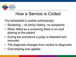 How a Service is Coded
You scheduled a routine colonoscopy
• Screening – no family history, no symptoms
• When billed as a screening there is no cost
sharing to the patient
• During the procedure a polyp is detected and
removed.
• The diagnosis changes from routine to diagnostic
• Cost sharing now applies
 
