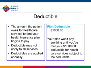 Deductible
• The amount the patient
owes for healthcare
services before your
health insurance plan
begins to pay
• Deductible may not
apply to all services
• Deductibles are applied
annually
Plan Deductible
$1000.00
Your plan won’t pay
anything until you’ve
met your $1000.00
deductible for health
care services subject to
the deductible
 