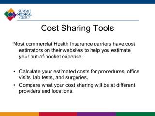 Cost Sharing Tools
Most commercial Health Insurance carriers have cost
estimators on their websites to help you estimate
your out-of-pocket expense.
• Calculate your estimated costs for procedures, office
visits, lab tests, and surgeries.
• Compare what your cost sharing will be at different
providers and locations.
 