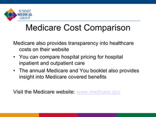 Medicare Cost Comparison
Medicare also provides transparency into healthcare
costs on their website
• You can compare hospital pricing for hospital
inpatient and outpatient care
• The annual Medicare and You booklet also provides
insight into Medicare covered benefits
Visit the Medicare website: www.medicare.gov
 