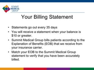 Your Billing Statement
• Statements go out every 35 days
• You will receive a statement when your balance is
$10 or greater.
• Summit Medical Group bills patients according to the
Explanation of Benefits (EOB) that we receive from
your insurance carrier.
• Match your EOB to the Summit Medical Group
statement to verify that you have been accurately
billed.
 