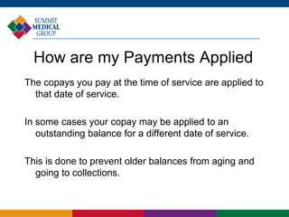 How are my Payments Applied
The copays you pay at the time of service are applied to
that date of service.
In some cases your copay may be applied to an
outstanding balance for a different date of service.
This is done to prevent older balances from aging and
going to collections.
 