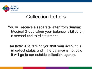 Collection Letters
You will receive a separate letter from Summit
Medical Group when your balance is billed on
a second and third statement.
The letter is to remind you that your account is
in collect status and if the balance is not paid
it will go to our outside collection agency.
 