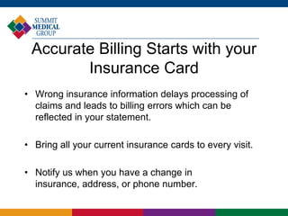 Accurate Billing Starts with your
Insurance Card
• Wrong insurance information delays processing of
claims and leads to billing errors which can be
reflected in your statement.
• Bring all your current insurance cards to every visit.
• Notify us when you have a change in
insurance, address, or phone number.
 