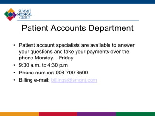 Patient Accounts Department
• Patient account specialists are available to answer
your questions and take your payments over the
phone Monday – Friday
• 9:30 a.m. to 4:30 p.m
• Phone number: 908-790-6500
• Billing e-mail: billings@smgnj.com
 