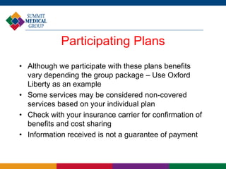 Participating Plans
• Although we participate with these plans benefits
vary depending the group package – Use Oxford
Liberty as an example
• Some services may be considered non-covered
services based on your individual plan
• Check with your insurance carrier for confirmation of
benefits and cost sharing
• Information received is not a guarantee of payment
 