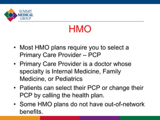 HMO
• Most HMO plans require you to select a
Primary Care Provider – PCP
• Primary Care Provider is a doctor whose
specialty is Internal Medicine, Family
Medicine, or Pediatrics
• Patients can select their PCP or change their
PCP by calling the health plan.
• Some HMO plans do not have out-of-network
benefits.
 