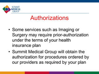 Authorizations
• Some services such as Imaging or
Surgery may require prior-authorization
under the terms of your health
insurance plan
• Summit Medical Group will obtain the
authorization for procedures ordered by
our providers as required by your plan
 
