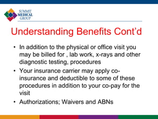 Understanding Benefits Cont’d
• In addition to the physical or office visit you
may be billed for , lab work, x-rays and other
diagnostic testing, procedures
• Your insurance carrier may apply co-
insurance and deductible to some of these
procedures in addition to your co-pay for the
visit
• Authorizations; Waivers and ABNs
 