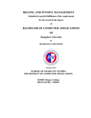 BILLING AND INVOICE MANAGEMENT
Submitted in partial fulfillment of the requirements
for the award of the degree
of
BACHELOR OF COMPUTER APPLICATIONS
Of
Bangalore University
By
BHAIRESH.M (15BUSB7009)
October 2017
SCHOOL OF GRADUATE STUDIES
DEPARTMENT OF COMPUTER APPLICATIONS
SSMRV Degree College
BENGALURU - 560041
 