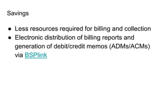 Savings
● Less resources required for billing and collection
● Electronic distribution of billing reports and
generation of debit/credit memos (ADMs/ACMs)
via BSPlink
 