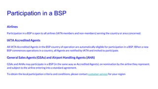 Participation in a BSP
Airlines
Participation in a BSP is open to all airlines (IATA members and non-members) serving the country or area concerned.
IATA Accredited Agents
All IATA Accredited Agents in the BSP country of operation are automatically eligible for participation in a BSP. When a new
BSP commences operations in a country, all Agents are notified by IATA and invited to participate.
General Sales Agents (GSAs) and Airport Handling Agents (AHA)
GSAs and AHAs may participate in a BSP (in the same way as Accredited Agents), on nomination by the airline they represent,
and subject to the airline entering into a standard agreement.
To obtain the local participation criteria and conditions, please contact customer service for your region
 