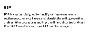 BSP
BSP is a system designed to simplify - airlines receive one
settlement covering all agents - and assist the selling, reporting
and remitting procedures and improve financial control and cash
flow. IATA members and non-IATA members can join.
 